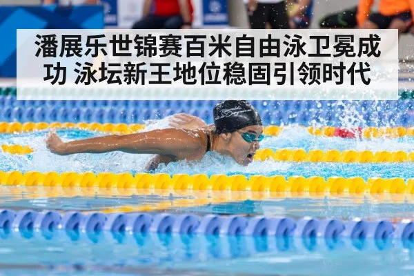 潘展乐世锦赛百米自由泳卫冕成功 泳坛新王地位稳固引领时代